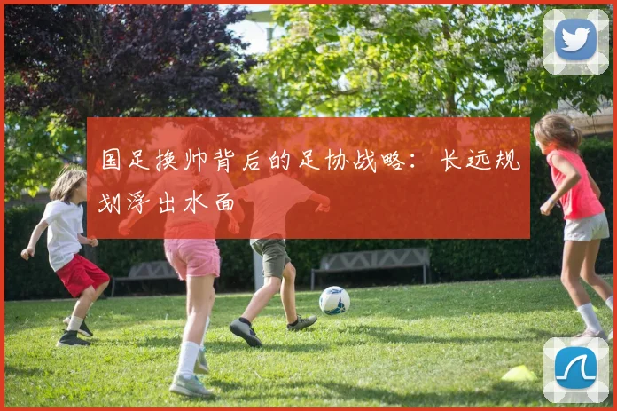 国足换帅背后的足协战略：长远规划浮出水面