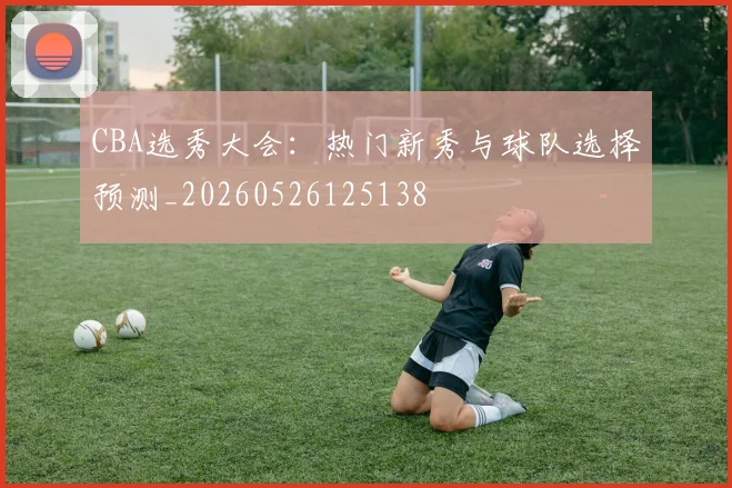 CBA选秀大会：热门新秀与球队选择预测_20260526125138