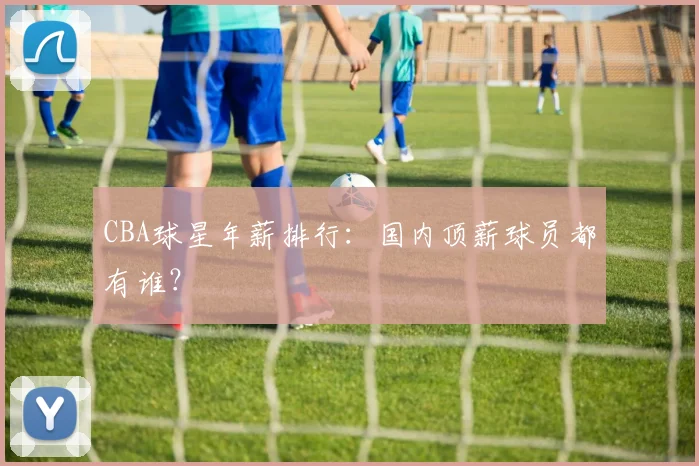 CBA球星年薪排行：国内顶薪球员都有谁？