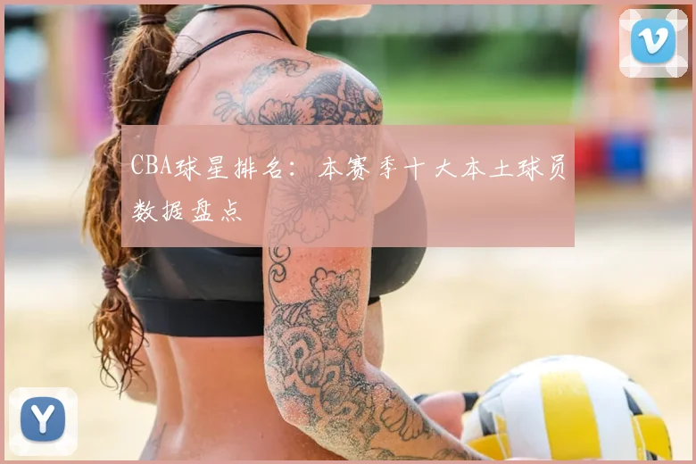 CBA球星排名：本赛季十大本土球员数据盘点
