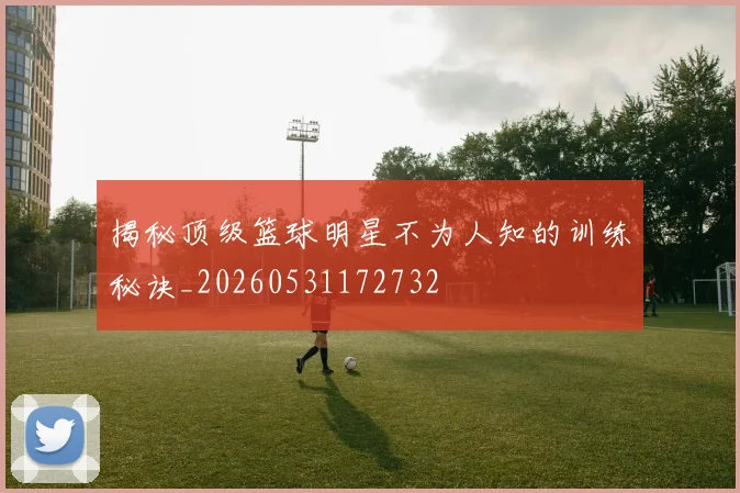 揭秘顶级篮球明星不为人知的训练秘诀_20260531172732