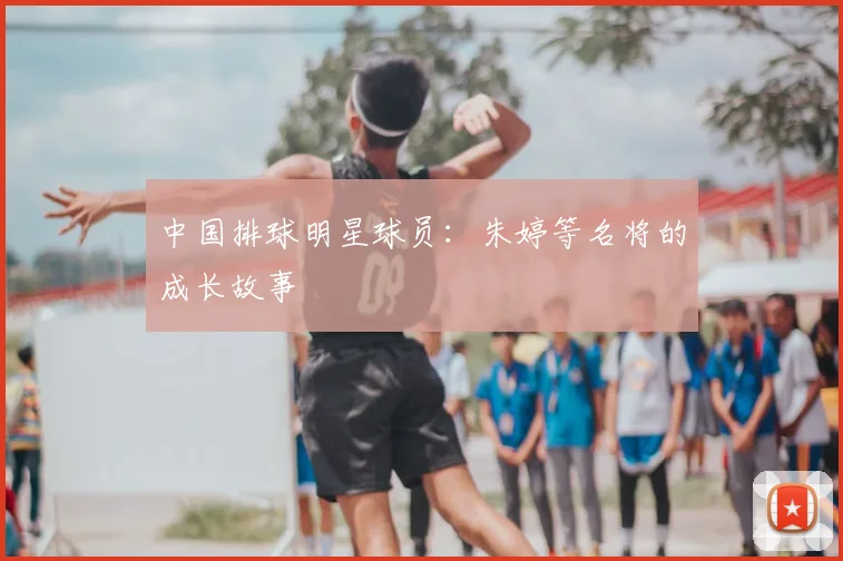 中国排球明星球员：朱婷等名将的成长故事