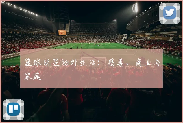 篮球明星场外生活：慈善、商业与家庭