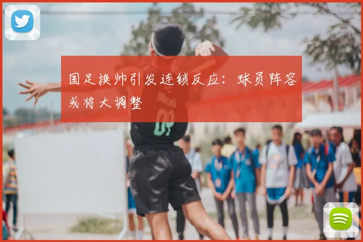 国足换帅引发连锁反应：球员阵容或将大调整