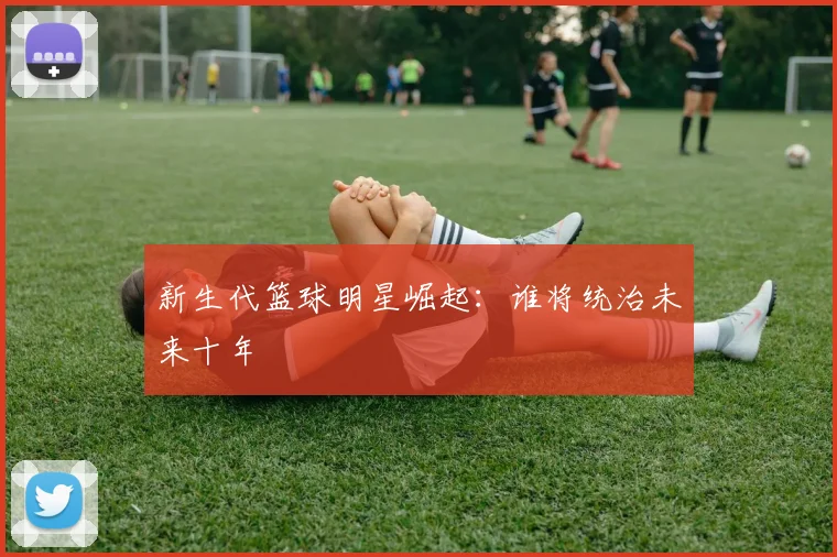 新生代篮球明星崛起：谁将统治未来十年