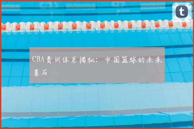 CBA青训体系揭秘：中国篮球的未来基石