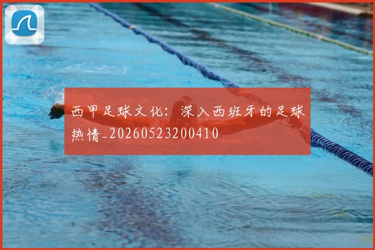 西甲足球文化：深入西班牙的足球热情_20260523200410