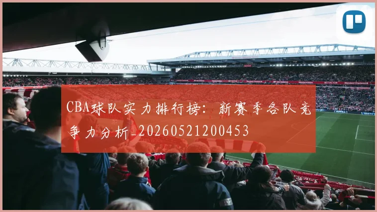 CBA球队实力排行榜：新赛季各队竞争力分析_20260521200453