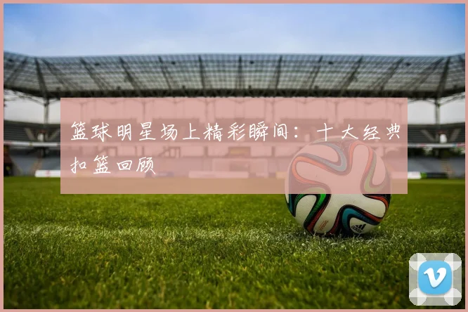 篮球明星场上精彩瞬间：十大经典扣篮回顾