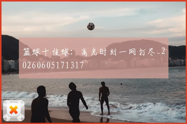 篮球十佳球：高光时刻一网打尽_20260605171317