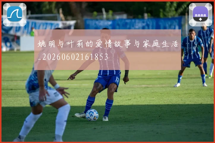 姚明与叶莉的爱情故事与家庭生活_20260602161853