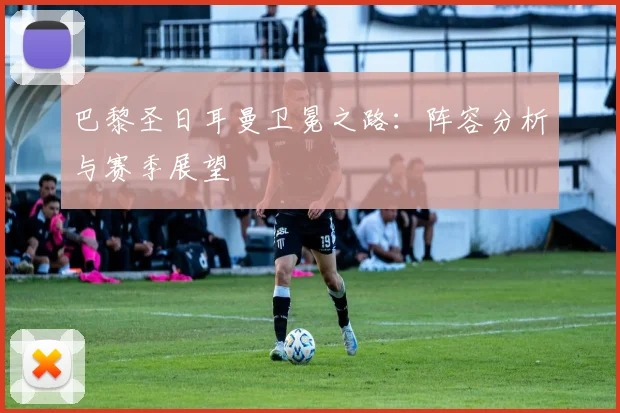 巴黎圣日耳曼卫冕之路：阵容分析与赛季展望
