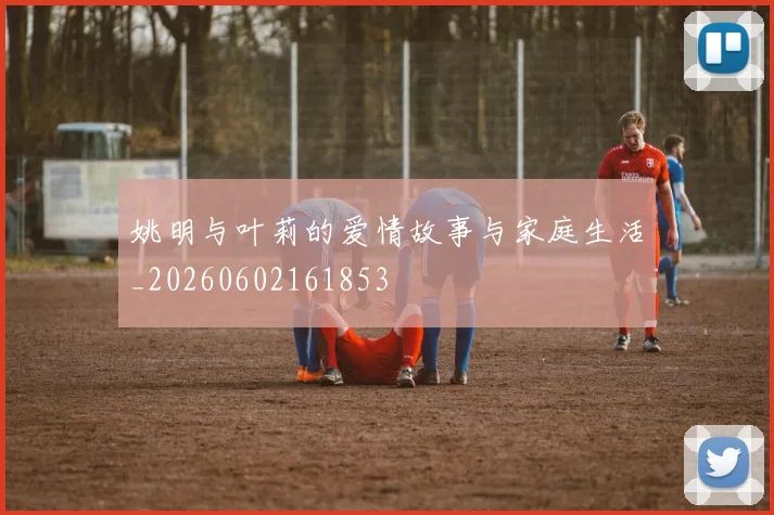 姚明与叶莉的爱情故事与家庭生活_20260602161853