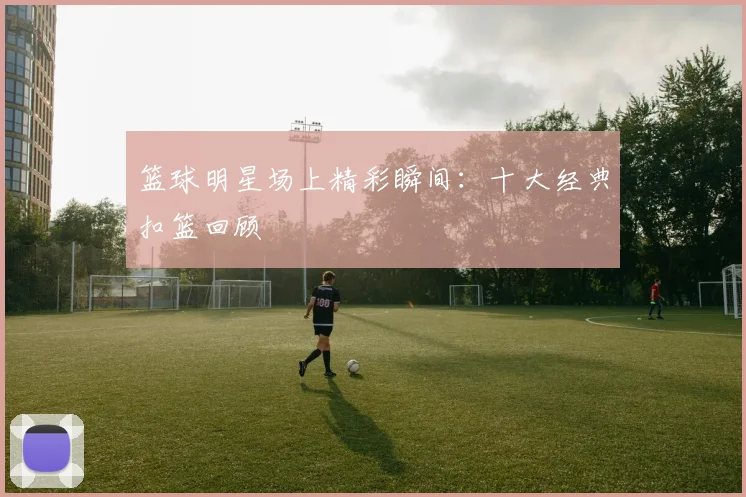 篮球明星场上精彩瞬间：十大经典扣篮回顾