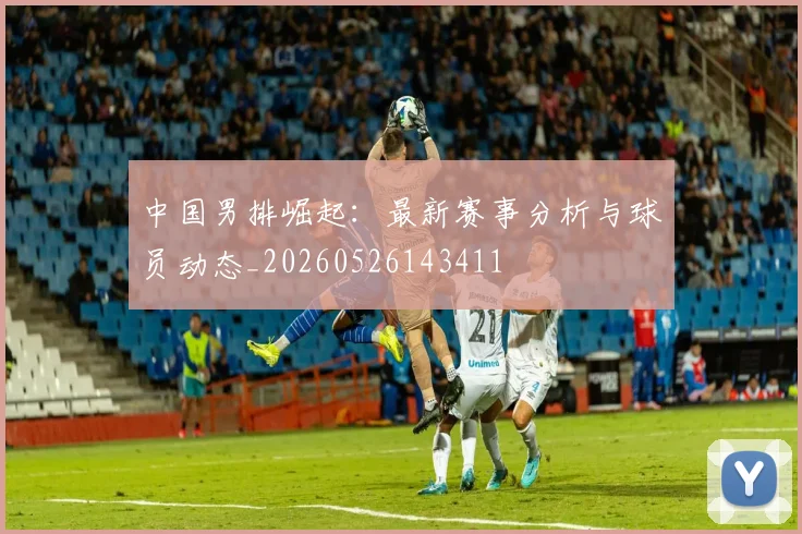 中国男排崛起：最新赛事分析与球员动态_20260526143411