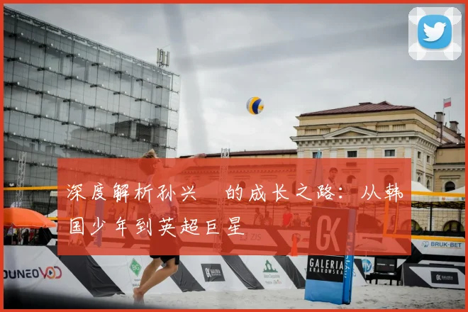 深度解析孙兴慜的成长之路：从韩国少年到英超巨星